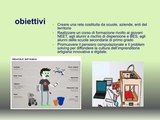 obiettivi  Creare una rete costituita da scuole, aziende, enti del
territorio
 Realizzare un corso di formazione rivolto ai giovani
NEET, agli alunni a rischio di dispersione e BES, agli
alunni delle scuole secondarie di primo grado
 Promuovere il pensiero computazionale e il problem
solving per diffondere la cultura dell’imprenditoria
artigiana innovativa e digitale.
 