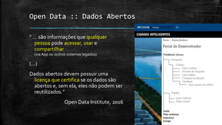 Open Data :: Dados Abertos
“ ... são informações que qualquer
pessoa pode acessar, usar e
compartilhar
(via App ou outros sistemas legados)
(...)
Dados abertos devem possuir uma
licença que certifica se os dados são
abertos e, sem ela, eles não podem ser
reutilizados.”
Open Data Institute, 2016
 