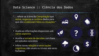 Data Science :: Ciência dos Dados
“ ... refere-se à área da Computação que
reúne, organiza e combina dados para
que eles evidenciem fatos ou situações ”
...
• Avalia as informações disponíveis sob
vários aspectos
• Auxilia a tomada de decisões com base
em estudos concretos
• Infere novas relações e associações
cognitivas não usuais ou triviais aos seres
humanos
 