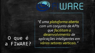 O que é
a FIWARE?
“É uma plataforma aberta
com um conjunto de APIs
que facilitam o
desenvolvimento de
aplicações inteligentes em
vários setores verticais.”
 