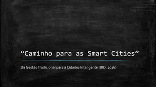 “Caminho para as Smart Cities”
Da GestãoTradicional para a Cidades Inteligente (BID, 2016)
 