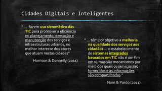 Cidades Digitais e Inteligentes
“ ... fazem uso sistemático das
TIC para promover a eficiência
no planejamento, execução e
manutenção dos serviços e
infraestruturas urbanos, no
melhor interesse dos atores
que atuam nestas cidades”
Harrison & Donnelly (2011)
“ ... têm por objetivo a melhoria
na qualidade dos serviços aos
cidadãos ... o estabelecimento
de sistemas integrados
baseados emTIC não é um fim
em si, mas são mecanismos por
meio dos quais os serviços são
fornecidos e as informações
são compartilhadas.”
Nam & Pardo (2011)
 