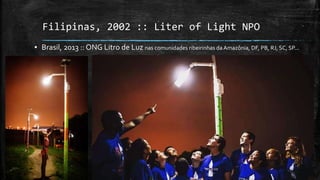 Filipinas, 2002 :: Liter of Light NPO
▪ Brasil, 2013 :: ONG Litro de Luz nas comunidades ribeirinhas da Amazônia, DF, PB, RJ, SC, SP...
 