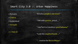 Smart City 3.0 :: Urban Happiness
+ Humana
+ Criativa
+ Sustentável
+ Inovação
+++ Feliz 
“Envolve people in decisions”
“Talk with passion, proud ... ”
“ UseTech to transform good behavior”
“Look the neighborhoods ...”
“... involve the Rector/Mayor”
 