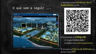 O que vem a seguir ...
 já identificamos 21 projetos ::
18 do DCOMP/PROCC e
3 do DAU/DEL
 Plataforma Aberta FIWARE
 Portal de Dados Abertos
App Doação de Alimentos
Monitoramento Aedes Aegypti
Big Data: GO! Caronas |Track (machine
learning) | Cidades (crowdsourcing) | Bus | Gas
 Transporte Inteligente (ITS): via
Beacons, RFID, QRCode e Câmeras IP
 SUS Movel
 Home Care
 Smart Parking
 localização e deslocamento visuais
para usuários dos Campi da UFS (DAU)
 
