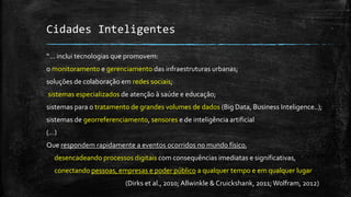 Cidades Inteligentes
“... inclui tecnologias que promovem:
o monitoramento e gerenciamento das infraestruturas urbanas;
soluções de colaboração em redes sociais;
sistemas especializados de atenção à saúde e educação;
sistemas para o tratamento de grandes volumes de dados (Big Data, Business Inteligence..);
sistemas de georreferenciamento, sensores e de inteligência artificial
(...)
Que respondem rapidamente a eventos ocorridos no mundo físico,
desencadeando processos digitais com consequências imediatas e significativas,
conectando pessoas, empresas e poder público a qualquer tempo e em qualquer lugar
(Dirks et al., 2010; Allwinkle & Cruickshank, 2011;Wolfram, 2012)
 