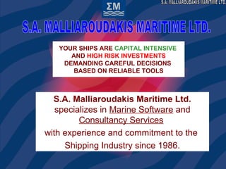 YOUR SHIPS ARE CAPITAL INTENSIVE
AND HIGH RISK INVESTMENTS
DEMANDING CAREFUL DECISIONS
BASED ON RELIABLE TOOLS
S.A. Malliaroudakis Maritime Ltd.
specializes in Marine Software and
Consultancy Services
with experience and commitment to the
Shipping Industry since 1986.
 