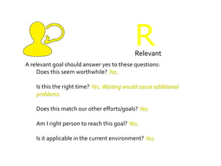 RRelevant
A relevant goal should answer yes to these questions:
Does this seem worthwhile? Yes.
Is this the right time? Yes.Waiting would cause additional
problems.
Does this match our other efforts/goals? Yes.
Am I right person to reach this goal? Yes.
Is it applicable in the current environment? Yes.
 
