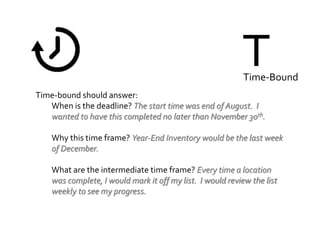 TTime-Bound
Time-bound should answer:
When is the deadline? The start time was end of August. I
wanted to have this completed no later than November 30th.
Why this time frame? Year-End Inventory would be the last week
of December.
What are the intermediate time frame? Every time a location
was complete, I would mark it off my list. I would review the list
weekly to see my progress.
 