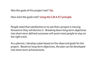 Was the goals of this project met? Yes.
How were the goals met? Using the S.M.A.R.T principle.
People need that satisfaction or to see that a project is moving
forward or they will dismiss it. Breaking down long-term objectives
into short-term defined successes will assist most people to stay on
the right track.
As a planner, I develop a plan based on the ideas and goals for the
project. Based on long-term objectives, the plan can be developed
into short-term achievements.
 