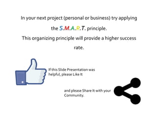 In your next project (personal or business) try applying
the S.M.A.R.T. principle.
This organizing principle will provide a higher success
rate.
If this Slide Presentation was
helpful, please Like It
and please Share It with your
Community.
 