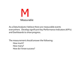 MMeasurable
As a DataAnalysts I believe there are measurable events
everywhere. Develop significant Key Performance Indicators (KPI’s)
and Dashboards to show progress.
The measurement should answer the following:
How much?
How many?
How do I know success?
 