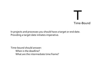TTime-Bound
In projects and processes you should have a target or end date.
Providing a target date initiates imperative.
Time-bound should answer:
When is the deadline?
What are the intermediate time frame?
 