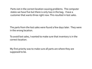 The parts from the lost sales were found a few days later. They were
in the wrong location.
Parts not in the correct location causing problems. The computer
states we have five but there is only two in the bag. I have a
customer that wants three right now.This resulted in lost sales.
To avoid lost sales, I wanted to make sure that inventory is in the
correct location.
My first priority was to make sure all parts are where they are
supposed to be.
 