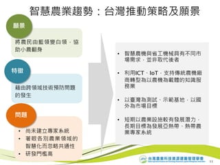將農民由藍領變白領，協
助小農翻身
願景
藉由跨領域技術預防問題
的發生
特徵
• 尚未建立專家系統
• 著眼各別農業領域的
智慧化而忽略共通性
• 研發門檻高
問題
• 智慧農機與省工機械具有不同市
場需求，並非取代後者
• 利用ICT、IoT，支持傳統農機廠
商轉型為以農機為載體的知識服
務業
• 以臺灣為測試、示範基地，以國
外為市場目標
• 短期以農業設施較有發展潛力，
長期目標為發展亞熱帶、熱帶農
業專家系統
11
智慧農業趨勢：台灣推動策略及願景
 