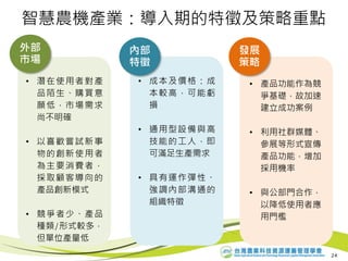 • 潛在使用者對產
品陌生、購買意
願低，市場需求
尚不明確
• 以喜歡嘗試新事
物的創新使用者
為主要消費者，
採取顧客導向的
產品創新模式
• 競爭者少、產品
種類/形式較多，
但單位產量低
• 成本及價格：成
本較高，可能虧
損
• 通用型設備與高
技能的工人，即
可滿足生產需求
• 具有運作彈性、
強調內部溝通的
組織特徵
外部
市場
內部
特徵
發展
策略
智慧農機產業：導入期的特徵及策略重點
• 產品功能作為競
爭基礎，故加速
建立成功案例
• 利用社群媒體、
參展等形式宣傳
產品功能，增加
採用機率
• 與公部門合作，
以降低使用者應
用門檻
24
 