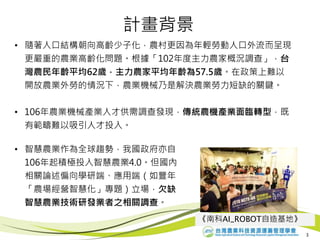 計畫背景
• 隨著人口結構朝向高齡少子化，農村更因為年輕勞動人口外流而呈現
更嚴重的農業高齡化問題。根據「102年度主力農家概況調查」，台
灣農民年齡平均62歲，主力農家平均年齡為57.5歲。在政策上難以
開放農業外勞的情況下，農業機械乃是解決農業勞力短缺的關鍵。
• 106年農業機械產業人才供需調查發現，傳統農機產業面臨轉型，既
有範疇難以吸引人才投入。
3
• 智慧農業作為全球趨勢，我國政府亦自
106年起積極投入智慧農業4.0。但國內
相關論述偏向學研端、應用端（如豐年
「農場經營智慧化」專題）立場，欠缺
智慧農業技術研發業者之相關調查。
《南科AI_ROBOT自造基地》
 
