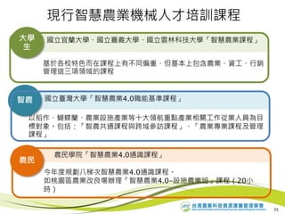 農民學院「智慧農業4.0通識課程」
農民
現行智慧農業機械人才培訓課程
35
國立宜蘭大學、國立嘉義大學、國立雲林科技大學「智慧農業課程」大學
生
基於各校特色而在課程上有不同偏重，但基本上包含農業、資工、行銷
管理這三項領域的課程
國立臺灣大學「智慧農業4.0職能基準課程」智農
今年度規劃八梯次智慧農業4.0通識課程。
如桃園區農業改良場辦理「智慧農業4.0-設施農業班」課程（20小
時）
以稻作、蝴蝶蘭、農業設施產業等十大領航重點產業相關工作從業人員為目
標對象。包括：「智農共通課程與跨域參訪課程」、「農業專業課程及管理
課程」
 