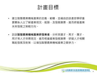 計畫目標
• 建立智慧農業機械產業的定義、範疇，並藉由訪談產官學研重
要關係人以了解產業現況、瓶頸，及發展願景，進而研擬產業
未來發展之策略方向。
• 訪談智慧農業機械產業研發業者，分析其選才、育才、攬才、
用才等人才供需現況，進而根據產業發展願景，研擬人才相關
職能發展及對策，以增加智慧農業機械產業之競爭力。
4
 