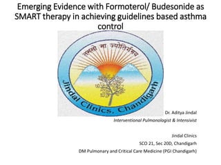 Emerging Evidence with Formoterol/ Budesonide as
SMART therapy in achieving guidelines based asthma
control
Dr. Aditya Jindal
Interventional Pulmonologist & Intensivist
Jindal Clinics
SCO 21, Sec 20D, Chandigarh
DM Pulmonary and Critical Care Medicine (PGI Chandigarh)
 