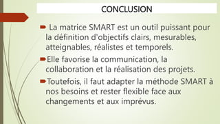 CONCLUSION
 La matrice SMART est un outil puissant pour
la définition d'objectifs clairs, mesurables,
atteignables, réalistes et temporels.
Elle favorise la communication, la
collaboration et la réalisation des projets.
Toutefois, il faut adapter la méthode SMART à
nos besoins et rester flexible face aux
changements et aux imprévus.
 