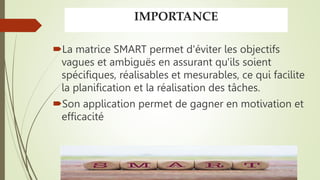 IMPORTANCE
La matrice SMART permet d'éviter les objectifs
vagues et ambiguës en assurant qu'ils soient
spécifiques, réalisables et mesurables, ce qui facilite
la planification et la réalisation des tâches.
Son application permet de gagner en motivation et
efficacité
 