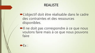 REALISTE
L’objectif doit être réalisable dans le cadre
des contraintes et des ressources
disponibles.
Il ne doit pas correspondre à ce que nous
voulons faire mais à ce que nous pouvons
faire
Ex :
 