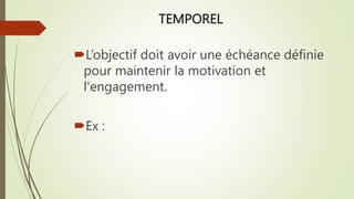 TEMPOREL
L’objectif doit avoir une échéance définie
pour maintenir la motivation et
l'engagement.
Ex :
 
