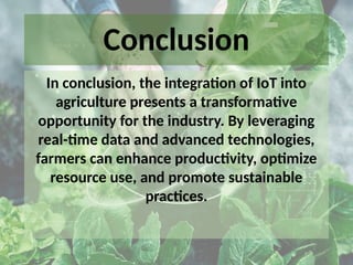Conclusion
In conclusion, the integration of IoT into
agriculture presents a transformative
opportunity for the industry. By leveraging
real-time data and advanced technologies,
farmers can enhance productivity, optimize
resource use, and promote sustainable
practices.
 