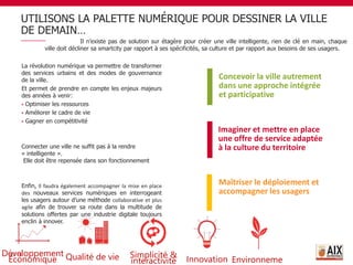 UTILISONS LA PALETTE NUMÉRIQUE POUR DESSINER LA VILLE
DE DEMAIN…
17
La révolution numérique va permettre de transformer
des services urbains et des modes de gouvernance
de la ville.
Et permet de prendre en compte les enjeux majeurs
des années à venir:
 Optimiser les ressources
 Améliorer le cadre de vie
 Gagner en compétitivité
Connecter une ville ne suffit pas à la rendre
« intelligente ».
Elle doit être repensée dans son fonctionnement
Enfin, Il faudra également accompagner la mise en place
des nouveaux services numériques en interrogeant
les usagers autour d’une méthode collaborative et plus
agile afin de trouver sa route dans la multitude de
solutions offertes par une industrie digitale toujours
enclin à innover.
Concevoir la ville autrement
dans une approche intégrée
et participative
Imaginer et mettre en place
une offre de service adaptée
à la culture du territoire
Maîtriser le déploiement et
accompagner les usagers
Qualité de vie Simplicité &
interactivité
Développement
Économique Innovation Environneme
Il n’existe pas de solution sur étagère pour créer une ville intelligente, rien de clé en main, chaque
ville doit décliner sa smartcity par rapport à ses spécificités, sa culture et par rapport aux besoins de ses usagers.
 