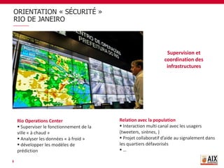 ORIENTATION « SÉCURITÉ »
RIO DE JANEIRO
Supervision et
coordination des
infrastructures
Rio Operations Center
 Superviser le fonctionnement de la
ville « à chaud »
 Analyser les données « à froid »
 développer les modèles de
prédiction
Relation avec la population
 Interaction multi canal avec les usagers
(tweeters, sirènes, )
 Projet collaboratif d’aide au signalement dans
les quartiers défavorisés
 …
 