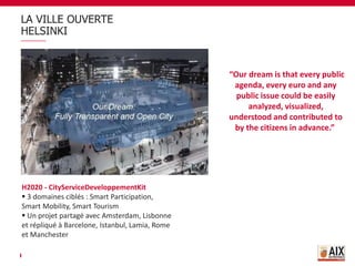 LA VILLE OUVERTE
HELSINKI
“Our dream is that every public
agenda, every euro and any
public issue could be easily
analyzed, visualized,
understood and contributed to
by the citizens in advance.”
H2020 - CityServiceDeveloppementKit
 3 domaines ciblés : Smart Participation,
Smart Mobility, Smart Tourism
 Un projet partagé avec Amsterdam, Lisbonne
et répliqué à Barcelone, Istanbul, Lamia, Rome
et Manchester
 