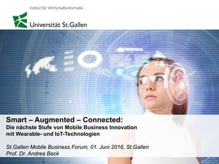 Smart – Augmented – Connected:
Die nächste Stufe von Mobile Business Innovation
mit Wearable- und IoT-Technologien
St.Gallen Mobile Business Forum, 01. Juni 2016, St.Gallen
Prof. Dr. Andrea Back
 