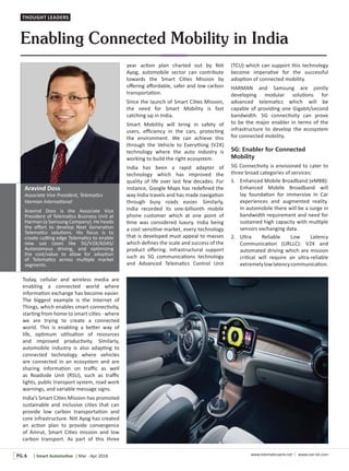 | Smart Automo ve | Mar - Apr 2018 www.telema cswire.net I www.coe-iot.comPG.6
Enabling Connected Mobility in India
Today, cellular and wireless media are
enabling a connected world where
informa on exchange has become easier.
The biggest example is the Internet of
Things, which enables smart connec vity,
star ng from home to smart ci es - where
we are trying to create a connected
world. This is enabling a be er way of
life, op mum u lisa on of resources
and improved produc vity. Similarly,
automobile industry is also adap ng to
connected technology where vehicles
are connected in an ecosystem and are
sharing informa on on traﬃc as well
as Roadside Unit (RSU), such as traﬃc
lights, public transport system, road work
warnings, and variable message signs.
India’s Smart Ci es Mission has promoted
sustainable and inclusive ci es that can
provide low carbon transporta on and
core infrastructure. Ni Ayog has created
an ac on plan to provide convergence
of Amrut, Smart Ci es mission and low
carbon transport. As part of this three
year ac on plan charted out by Ni
Ayog, automobile sector can contribute
towards the Smart Ci es Mission by
oﬀering aﬀordable, safer and low carbon
transporta on.
Since the launch of Smart Ci es Mission,
the need for Smart Mobility is fast
catching up in India.
Smart Mobility will bring in safety of
users, eﬃciency in the cars, protec ng
the environment. We can achieve this
through the Vehicle to Everything (V2X)
technology where the auto industry is
working to build the right ecosystem.
India has been a rapid adapter of
technology which has improved the
quality of life over last few decades. For
instance, Google Maps has redeﬁned the
way India travels and has made naviga on
through busy roads easier. Similarly,
India recorded its one-billionth mobile
phone customer which at one point of
me was considered luxury. India being
a cost sensi ve market, every technology
that is developed must appeal to masses
which deﬁnes the scale and success of the
product oﬀering. Infrastructural support
such as 5G communica ons technology
and Advanced Telema cs Control Unit
(TCU) which can support this technology
become impera ve for the successful
adop on of connected mobility.
HARMAN and Samsung are jointly
developing modular solu ons for
advanced telema cs which will be
capable of providing one Gigabit/second
bandwidth. 5G connec vity can prove
to be the major enabler in terms of the
infrastructure to develop the ecosystem
for connected mobility.
5G: Enabler for Connected
Mobility
5G Connec vity is envisioned to cater to
three broad categories of services:
1. Enhanced Mobile Broadband (eMBB):
Enhanced Mobile Broadband will
lay founda on for immersive In Car
experiences and augmented reality.
In automobile there will be a surge in
bandwidth requirement and need for
sustained high capacity with mul ple
sensors exchanging data.
2. Ultra Reliable Low Latency
Communica on (URLLC): V2X and
automated driving which are mission
cri cal will require an ultra-reliable
extremelylowlatencycommunica on.
Aravind Doss
Associate Vice President, Telema cs
Harman Interna onal
Aravind Doss is the Associate Vice
President of Telema cs Business Unit at
Harman (a Samsung Company). He heads
the eﬀort to develop Next Genera on
Telema cs solu ons. His focus is to
create cu ng edge Telema cs to enable
new use cases like 5G/V2X/ADAS/
Autonomous driving, and op mizing
the cost/value to allow for adop on
of Telema cs across mul ple market
segments.
THOUGHT LEADERS
 