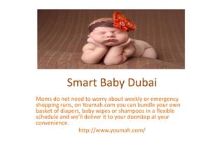 Smart Baby Dubai
Moms do not need to worry about weekly or emergency
shopping runs, on Youmah.com you can bundle your own
basket of diapers, baby wipes or shampoos in a flexible
schedule and we’ll deliver it to your doorstep at your
convenience.
http://www.youmah.com/
 