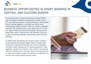 Business Opportunities in Smart Banking in
Central and Eastern Europe
The banking sector in Central and Eastern Europe (CEE) is
open to foreign innovations and demand for modern, smart
ICT and software solutions is strong. Changes in the European
Union’s banking legislation, a growing loan market and a
heterogeneous banking industry with only modest competition
make the CEE banking sector a great opportunity for Finnish
ICT, digital solution and software companies seeking growth.
While banks want to improve their cost-efficiency, the focus
is also on attracting customers and boosting sales with new
offerings.
In 2000–2010, the banking and insurance sector in eastern
Europe experienced Europe’s highest levels of foreign direct
investment. Following the financial crisis, new EU legislation
set higher capital requirements for banking operations. These
legislative changes have created a huge need for restructuring
within the banking sector. Currently, banks are facing pressure
to adopt new business models, find solutions for delivering new
services and manage banking security issues.

 
