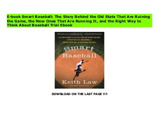 DOWNLOAD ON THE LAST PAGE !!!!
Download Here https://ebooklibrary.solutionsforyou.space/?book=0062490230 Predictably Irrational meets Moneyball in ESPN veteran writer and statistical analyst Keith Law’s iconoclastic look at the numbers game of baseball, proving why some of the most trusted stats are surprisingly wrong, explaining what numbers actually work, and exploring what the rise of Big Data means for the future of the sport.For decades, statistics such as batting average, saves recorded, and pitching won-lost records have been used to measure individual players’ and teams’ potential and success. But in the past fifteen years, a revolutionary new standard of measurement—sabermetrics—has been embraced by front offices in Major League Baseball and among fantasy baseball enthusiasts. But while sabermetrics is recognized as being smarter and more accurate, traditionalists, including journalists, fans, and managers, stubbornly believe that the "old" way—a combination of outdated numbers and "gut" instinct—is still the best way. Baseball, they argue, should be run by people, not by numbers.?In this informative and provocative book, teh renowned ESPN analyst and senior baseball writer demolishes a century’s worth of accepted wisdom, making the definitive case against the long-established view. Armed with concrete examples from different eras of baseball history, logic, a little math, and lively commentary, he shows how the allegiance to these numbers—dating back to the beginning of the professional game—is firmly rooted not in accuracy or success, but in baseball’s irrational adherence to tradition.While Law gores sacred cows, from clutch performers to RBIs to the infamous save rule, he also demystifies sabermetrics, explaining what these "new" numbers really are and why they’re vital. He also considers the game’s future, examining how teams are using Data—from PhDs to sophisticated statistical databases—to build future rosters; changes that will transform baseball and all of professional sports. Download
Online PDF Smart Baseball: The Story Behind the Old Stats That Are Ruining the Game, the New Ones That Are Running It, and the Right Way to Think About Baseball Read PDF Smart Baseball: The Story Behind the Old Stats That Are Ruining the Game, the New Ones That Are Running It, and the Right Way to Think About Baseball Read Full PDF Smart Baseball: The Story Behind the Old Stats That Are Ruining the Game, the New Ones That Are Running It, and the Right Way to Think About Baseball
E-book Smart Baseball: The Story Behind the Old Stats That Are Ruining
the Game, the New Ones That Are Running It, and the Right Way to
Think About Baseball Trial Ebook
 