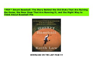 DOWNLOAD ON THE LAST PAGE !!!!
[#Download%] (Free Download) Smart Baseball: The Story Behind the Old Stats That Are Ruining the Game, the New Ones That Are Running It, and the Right Way to Think About Baseball books Predictably Irrational meets Moneyball in ESPN veteran writer and statistical analyst Keith Law’s iconoclastic look at the numbers game of baseball, proving why some of the most trusted stats are surprisingly wrong, explaining what numbers actually work, and exploring what the rise of Big Data means for the future of the sport.For decades, statistics such as batting average, saves recorded, and pitching won-lost records have been used to measure individual players’ and teams’ potential and success. But in the past fifteen years, a revolutionary new standard of measurement—sabermetrics—has been embraced by front offices in Major League Baseball and among fantasy baseball enthusiasts. But while sabermetrics is recognized as being smarter and more accurate, traditionalists, including journalists, fans, and managers, stubbornly believe that the "old" way—a combination of outdated numbers and "gut" instinct—is still the best way. Baseball, they argue, should be run by people, not by numbers.?In this informative and provocative book, teh renowned ESPN analyst and senior baseball writer demolishes a century’s worth of accepted wisdom, making the definitive case against the long-established view. Armed with concrete examples from different eras of baseball history, logic, a little math, and lively commentary, he shows how the allegiance to these numbers—dating back to the beginning of the professional game—is firmly rooted not in accuracy or success, but in baseball’s irrational adherence to tradition.While Law gores sacred cows, from clutch performers to RBIs to the infamous save rule, he also demystifies sabermetrics, explaining what these "new" numbers really are and why they’re vital. He also considers the game’s future, examining how teams are using Data—from PhDs to sophisticated
statistical databases—to build future rosters; changes that will transform baseball and all of professional sports.
^PDF^ Smart Baseball: The Story Behind the Old Stats That Are Ruining
the Game, the New Ones That Are Running It, and the Right Way to
Think About Baseball File
 