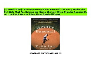 DOWNLOAD ON THE LAST PAGE !!!!
[#Download%] (Free Download) Smart Baseball: The Story Behind the Old Stats That Are Ruining the Game, the New Ones That Are Running It, and the Right Way to Think About Baseball Ebook Predictably Irrational meets Moneyball in ESPN veteran writer and statistical analyst Keith Law’s iconoclastic look at the numbers game of baseball, proving why some of the most trusted stats are surprisingly wrong, explaining what numbers actually work, and exploring what the rise of Big Data means for the future of the sport.For decades, statistics such as batting average, saves recorded, and pitching won-lost records have been used to measure individual players’ and teams’ potential and success. But in the past fifteen years, a revolutionary new standard of measurement—sabermetrics—has been embraced by front offices in Major League Baseball and among fantasy baseball enthusiasts. But while sabermetrics is recognized as being smarter and more accurate, traditionalists, including journalists, fans, and managers, stubbornly believe that the "old" way—a combination of outdated numbers and "gut" instinct—is still the best way. Baseball, they argue, should be run by people, not by numbers.?In this informative and provocative book, teh renowned ESPN analyst and senior baseball writer demolishes a century’s worth of accepted wisdom, making the definitive case against the long-established view. Armed with concrete examples from different eras of baseball history, logic, a little math, and lively commentary, he shows how the allegiance to these numbers—dating back to the beginning of the professional game—is firmly rooted not in accuracy or success, but in baseball’s irrational adherence to tradition.While Law gores sacred cows, from clutch performers to RBIs to the infamous save rule, he also demystifies sabermetrics, explaining what these "new" numbers really are and why they’re vital. He also considers the game’s future, examining how teams are using Data—from PhDs to sophisticated
statistical databases—to build future rosters; changes that will transform baseball and all of professional sports.
[#Download%] (Free Download) Smart Baseball: The Story Behind the
Old Stats That Are Ruining the Game, the New Ones That Are Running It,
and the Right Way to Think About Baseball Ebook
 