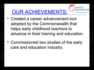 Created a career advancement tool adopted by the Commonwealth that helps early childhood teachers to advance in their training and education. Commissioned two studies of the early care and education industry. OUR ACHIEVEMENTS: 