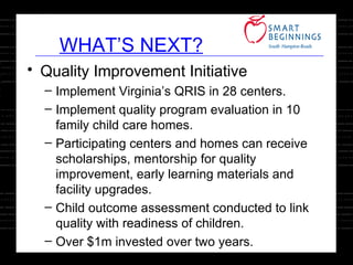 Quality Improvement Initiative Implement Virginia’s QRIS in 28 centers. Implement quality program evaluation in 10 family child care homes. Participating centers and homes can receive scholarships, mentorship for quality improvement, early learning materials and facility upgrades. Child outcome assessment conducted to link quality with readiness of children. Over $1m invested over two years. WHAT’S NEXT? 
