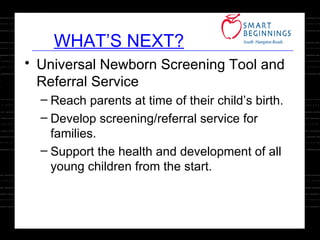 WHAT’S NEXT? Universal Newborn Screening Tool and Referral Service Reach parents at time of their child’s birth. Develop screening/referral service for families. Support the health and development of all young children from the start. 