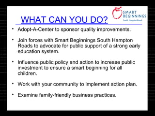Adopt-A-Center to sponsor quality improvements. Join forces with Smart Beginnings South Hampton Roads to advocate for public support of a strong early education system. Influence public policy and action to increase public investment to ensure a smart beginning for all children. Work with your community to implement action plan. Examine family-friendly business practices. WHAT CAN YOU DO? 