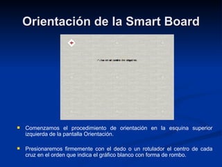 Orientación de la Smart Board Comenzamos el procedimiento de orientación en la esquina superior izquierda de la pantalla Orientación.  Presionaremos firmemente con el dedo o un rotulador el centro de cada cruz en el orden que indica el gráfico blanco con forma de rombo. 