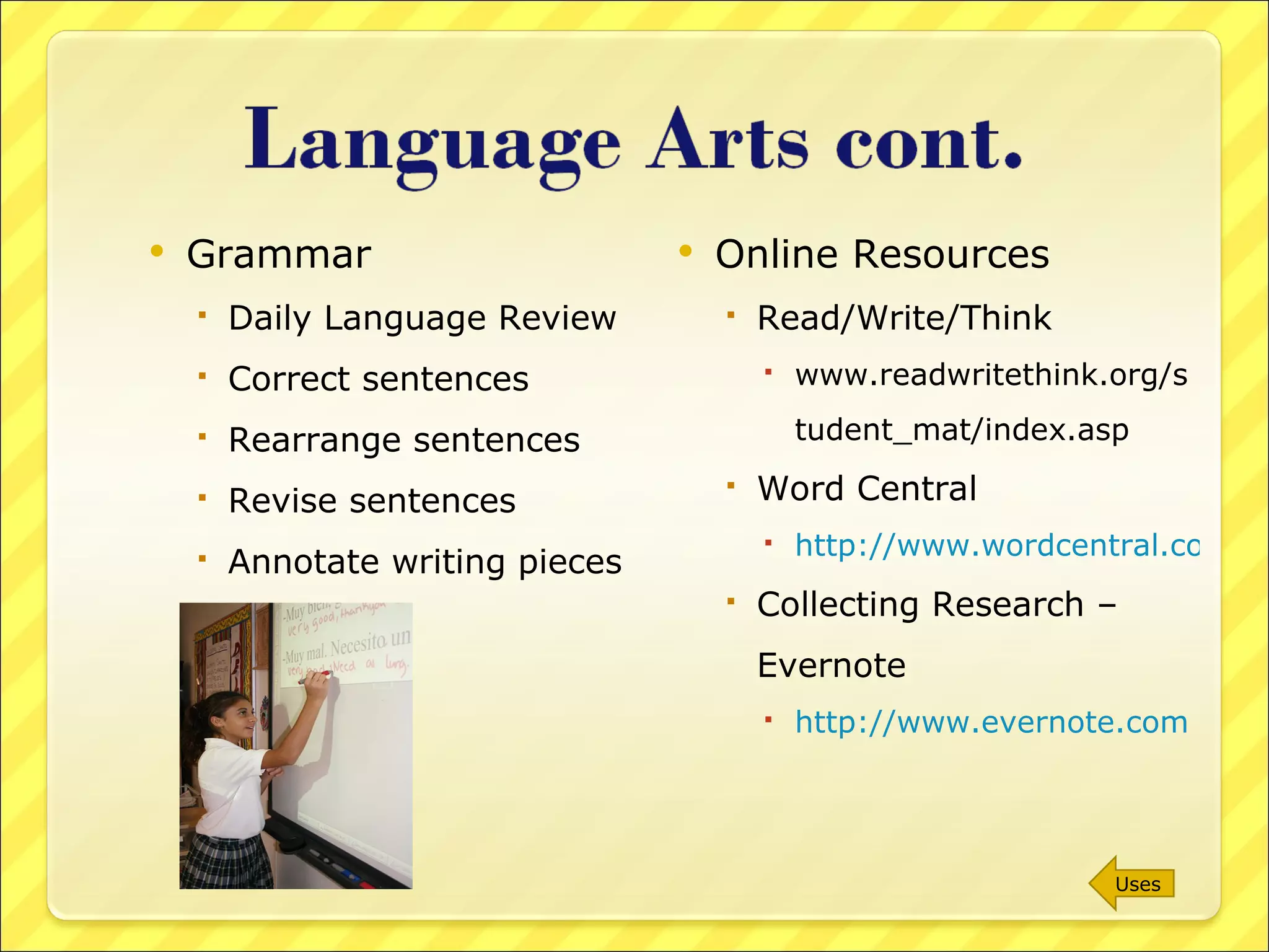 Grammar Daily Language Review Correct sentences Rearrange sentences Revise sentences Annotate writing pieces Online Resources Read/Write/Think  www.readwritethink.org/student_mat/index.asp Word Central http://www.wordcentral.com/index.html Collecting Research – Evernote http://www.evernote.com   Uses 