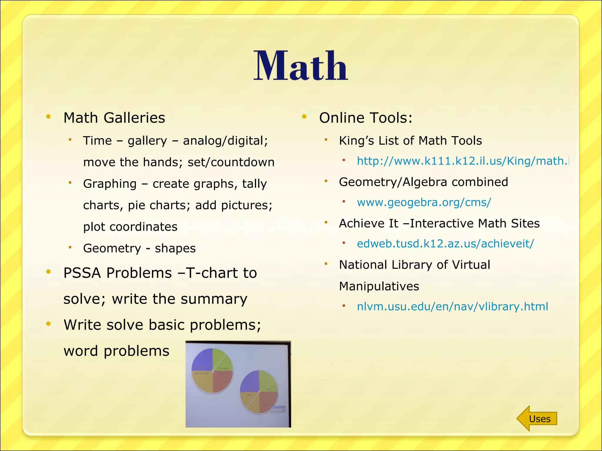 Math Galleries Time – gallery – analog/digital; move the hands; set/countdown Graphing – create graphs, tally charts, pie charts; add pictures; plot coordinates Geometry - shapes PSSA Problems –T-chart to solve; write the summary Write solve basic problems; word problems Online Tools: King’s List of Math Tools http://www.k111.k12.il.us/King/math.htm Geometry/Algebra combined  www.geogebra.org/cms/ Achieve It –Interactive Math Sites  edweb.tusd.k12.az.us/achieveit/ National Library of Virtual Manipulatives nlvm.usu.edu/en/nav/vlibrary.html   Uses 