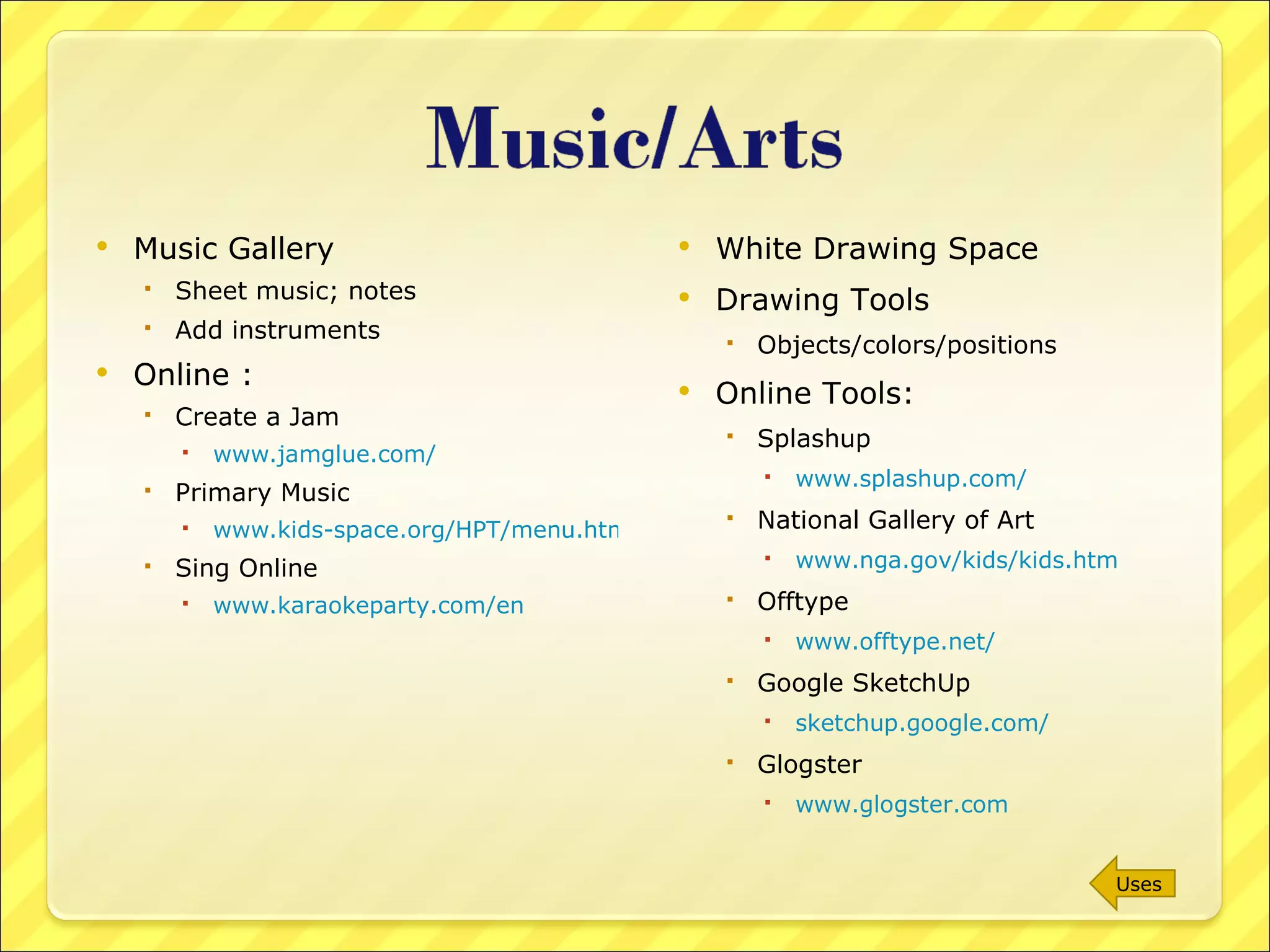 Music Gallery Sheet music; notes Add instruments Online : Create a Jam www.jamglue.com/ Primary Music www.kids-space.org/HPT/menu.html Sing Online www.karaokeparty.com/en   White Drawing Space Drawing Tools Objects/colors/positions Online Tools: Splashup www.splashup.com/   National Gallery of Art www.nga.gov/kids/kids.htm   Offtype www.offtype.net/   Google SketchUp sketchup.google.com/   Glogster www.glogster.com   Uses 