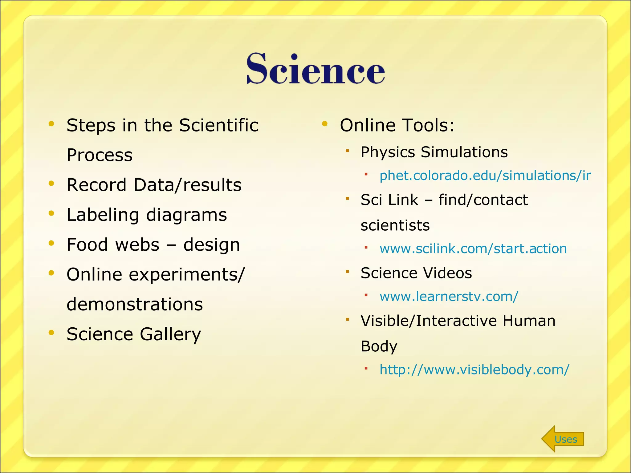 Steps in the Scientific Process Record Data/results Labeling diagrams Food webs – design Online experiments/ demonstrations Science Gallery Online Tools: Physics Simulations phet.colorado.edu/simulations/index.php?cat=Featured_Sims Sci Link – find/contact scientists www.scilink.com/start.action Science Videos www.learnerstv.com/ Visible/Interactive Human Body http://www.visiblebody.com/   Uses 