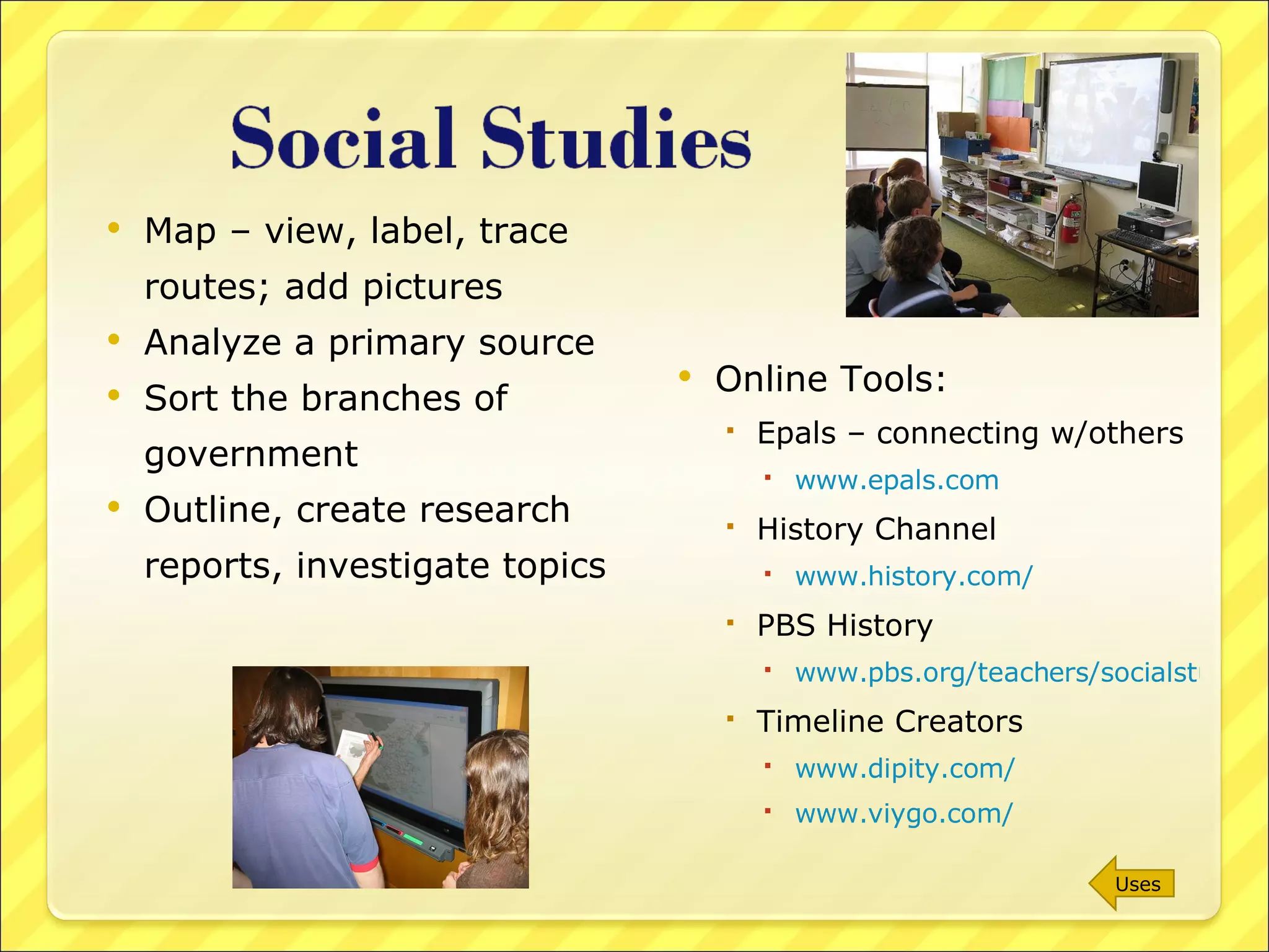 Map – view, label, trace routes; add pictures Analyze a primary source Sort the branches of government Outline, create research reports, investigate topics Online Tools: Epals – connecting w/others www.epals.com History Channel www.history.com/   PBS History www.pbs.org/teachers/socialstudies/ Timeline Creators www.dipity.com/ www.viygo.com/ Uses 