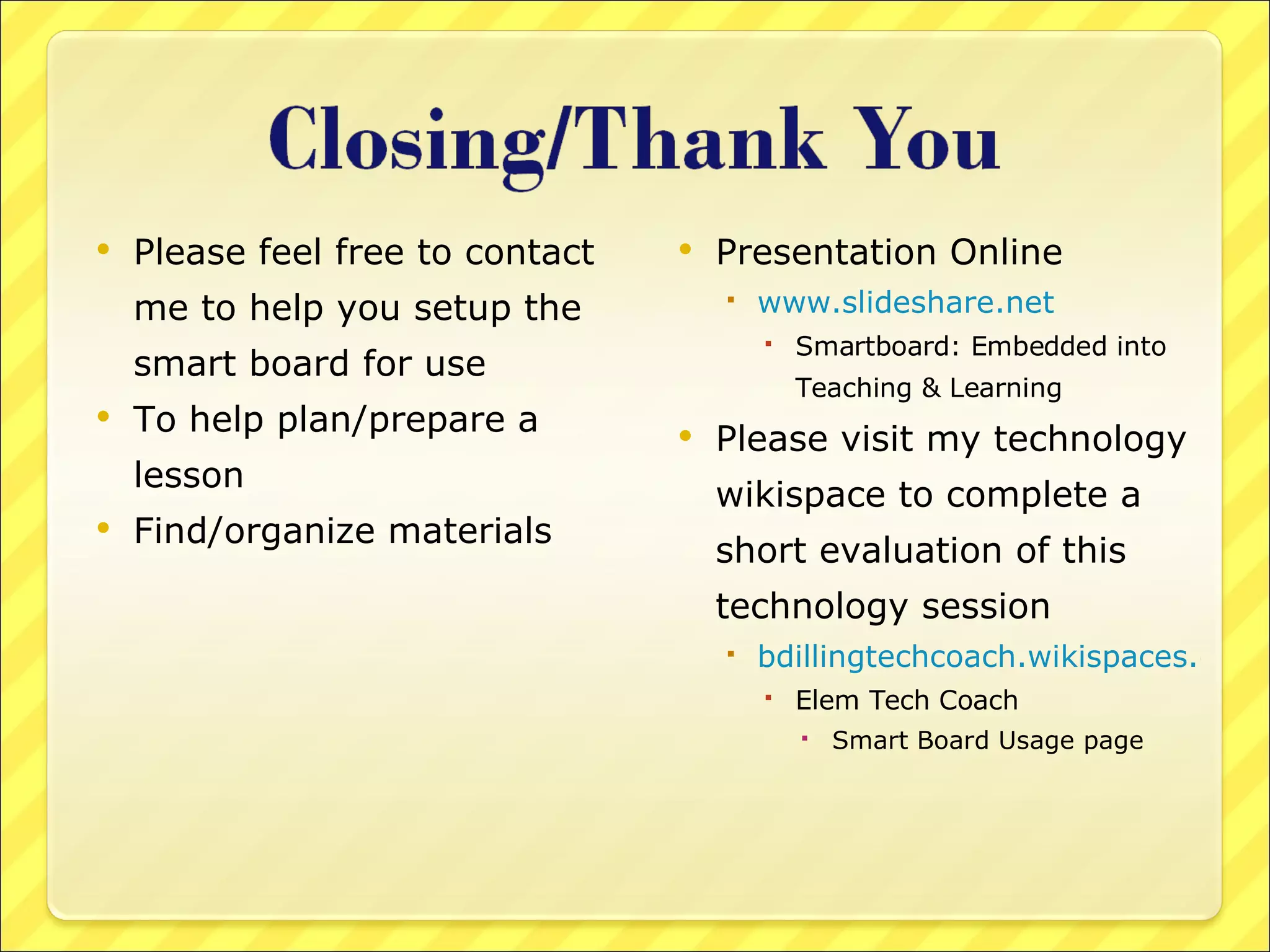 Please feel free to contact me to help you setup the smart board for use To help plan/prepare a lesson Find/organize materials Presentation Online www.slideshare.net Smartboard: Embedded into Teaching & Learning Please visit my technology wikispace to complete a short evaluation of this technology session bdillingtechcoach.wikispaces.com  Elem Tech Coach Smart Board Usage page 